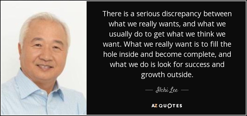 There is a serious discrepancy between what we really wants, and what we usually do to get what we think we want. What we really want is to fill the hole inside and become complete, and what we do is look for success and growth outside. - Ilchi Lee