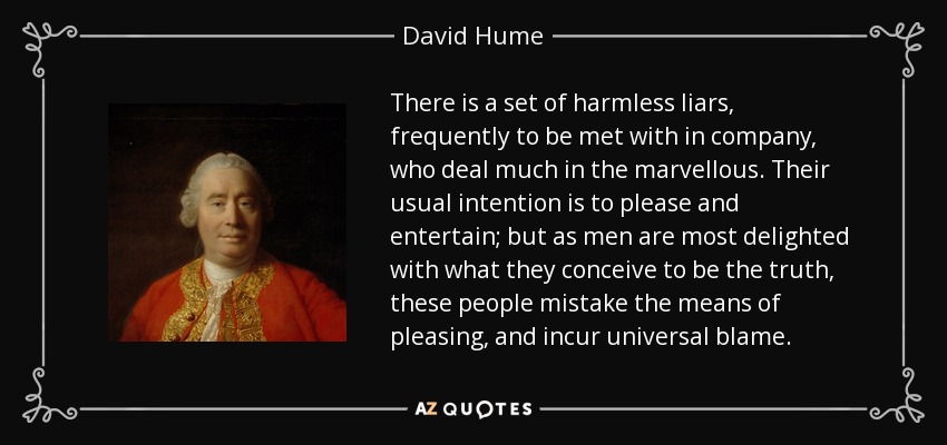 There is a set of harmless liars, frequently to be met with in company, who deal much in the marvellous. Their usual intention is to please and entertain; but as men are most delighted with what they conceive to be the truth, these people mistake the means of pleasing, and incur universal blame. - David Hume
