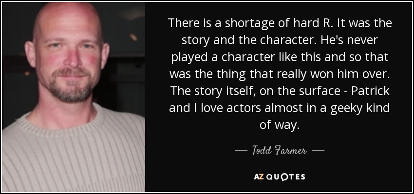 There is a shortage of hard R. It was the story and the character. He's never played a character like this and so that was the thing that really won him over. The story itself, on the surface - Patrick and I love actors almost in a geeky kind of way. - Todd Farmer