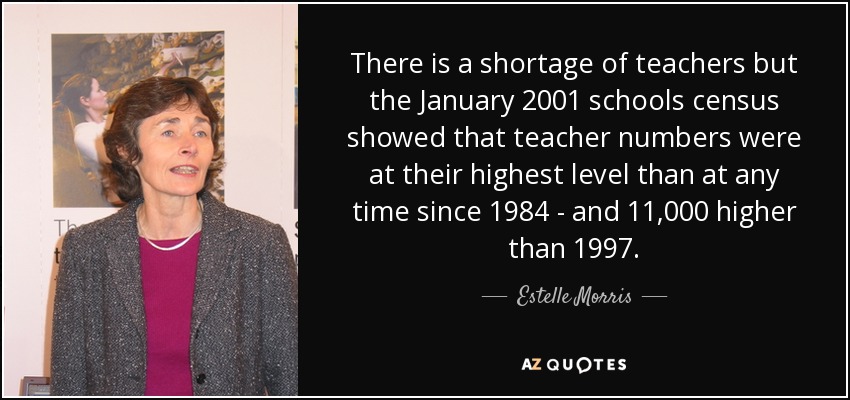There is a shortage of teachers but the January 2001 schools census showed that teacher numbers were at their highest level than at any time since 1984 - and 11,000 higher than 1997. - Estelle Morris, Baroness Morris of Yardley