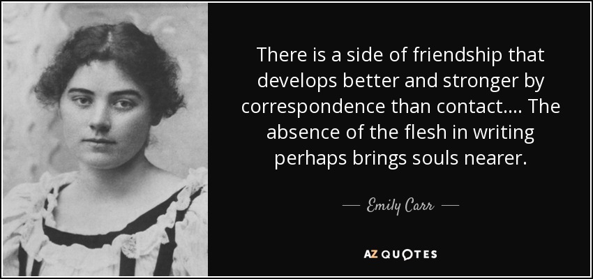 There is a side of friendship that develops better and stronger by correspondence than contact.... The absence of the flesh in writing perhaps brings souls nearer. - Emily Carr
