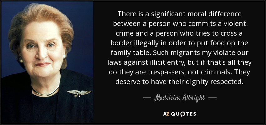 There is a significant moral difference between a person who commits a violent crime and a person who tries to cross a border illegally in order to put food on the family table. Such migrants my violate our laws against illicit entry, but if that's all they do they are trespassers, not criminals. They deserve to have their dignity respected. - Madeleine Albright