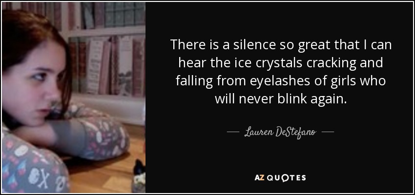 There is a silence so great that I can hear the ice crystals cracking and falling from eyelashes of girls who will never blink again. - Lauren DeStefano