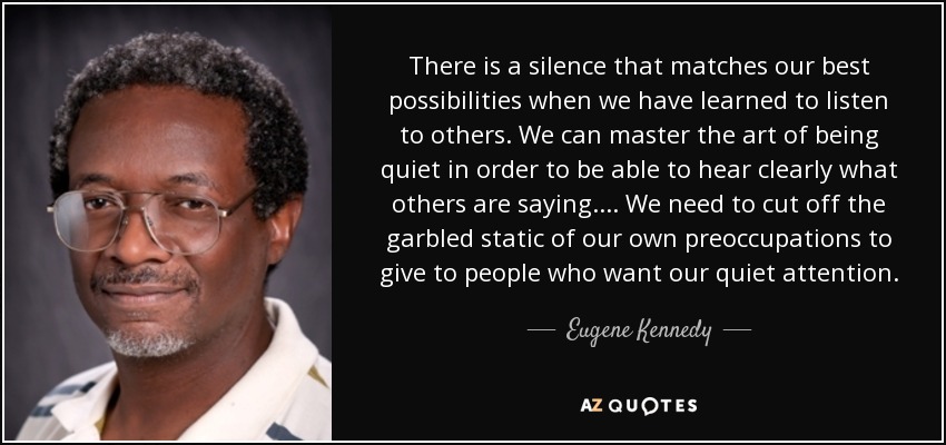 There is a silence that matches our best possibilities when we have learned to listen to others. We can master the art of being quiet in order to be able to hear clearly what others are saying. . . . We need to cut off the garbled static of our own preoccupations to give to people who want our quiet attention. - Eugene Kennedy