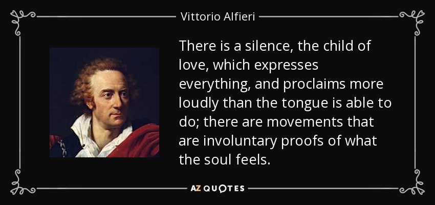 There is a silence, the child of love, which expresses everything, and proclaims more loudly than the tongue is able to do; there are movements that are involuntary proofs of what the soul feels. - Vittorio Alfieri