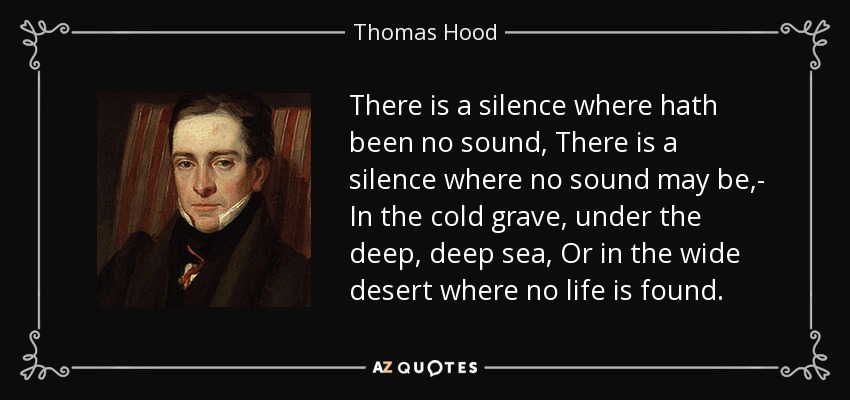 There is a silence where hath been no sound, There is a silence where no sound may be,- In the cold grave, under the deep, deep sea, Or in the wide desert where no life is found. - Thomas Hood