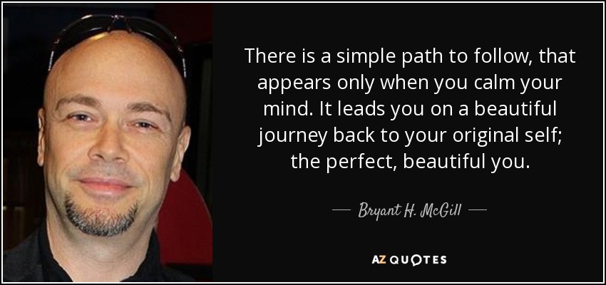 There is a simple path to follow, that appears only when you calm your mind. It leads you on a beautiful journey back to your original self; the perfect, beautiful you. - Bryant H. McGill