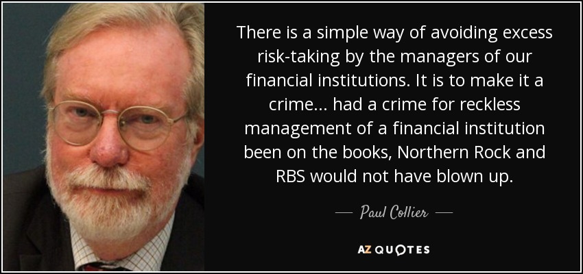 There is a simple way of avoiding excess risk-taking by the managers of our financial institutions. It is to make it a crime ... had a crime for reckless management of a financial institution been on the books, Northern Rock and RBS would not have blown up. - Paul Collier