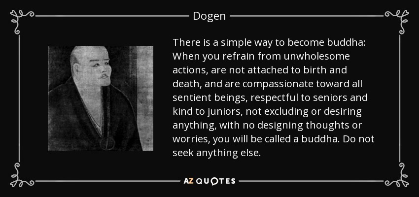 There is a simple way to become buddha: When you refrain from unwholesome actions, are not attached to birth and death, and are compassionate toward all sentient beings, respectful to seniors and kind to juniors, not excluding or desiring anything, with no designing thoughts or worries, you will be called a buddha. Do not seek anything else. - Dogen
