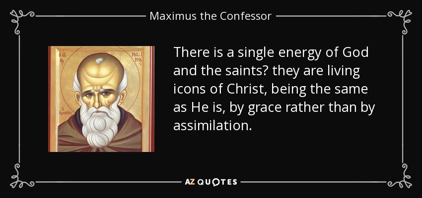 There is a single energy of God and the saints? they are living icons of Christ, being the same as He is, by grace rather than by assimilation. - Maximus the Confessor