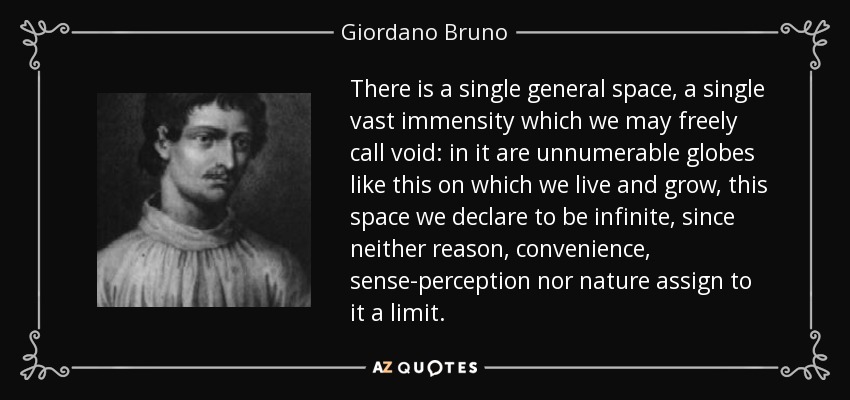 There is a single general space, a single vast immensity which we may freely call void: in it are unnumerable globes like this on which we live and grow, this space we declare to be infinite, since neither reason, convenience, sense-perception nor nature assign to it a limit. - Giordano Bruno