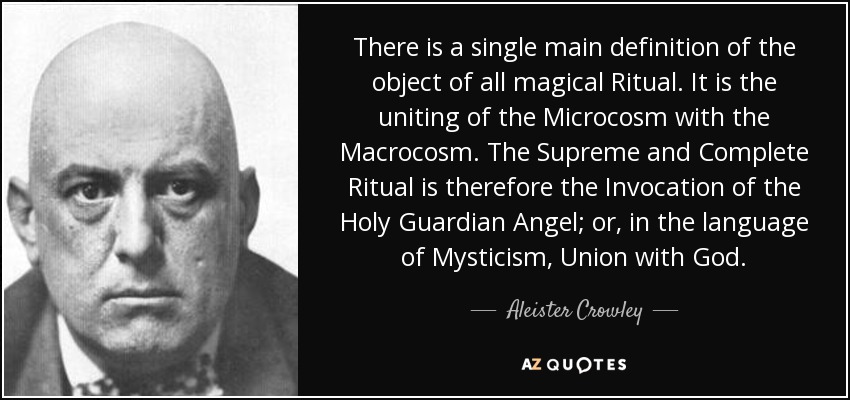 There is a single main definition of the object of all magical Ritual. It is the uniting of the Microcosm with the Macrocosm. The Supreme and Complete Ritual is therefore the Invocation of the Holy Guardian Angel; or, in the language of Mysticism, Union with God. - Aleister Crowley