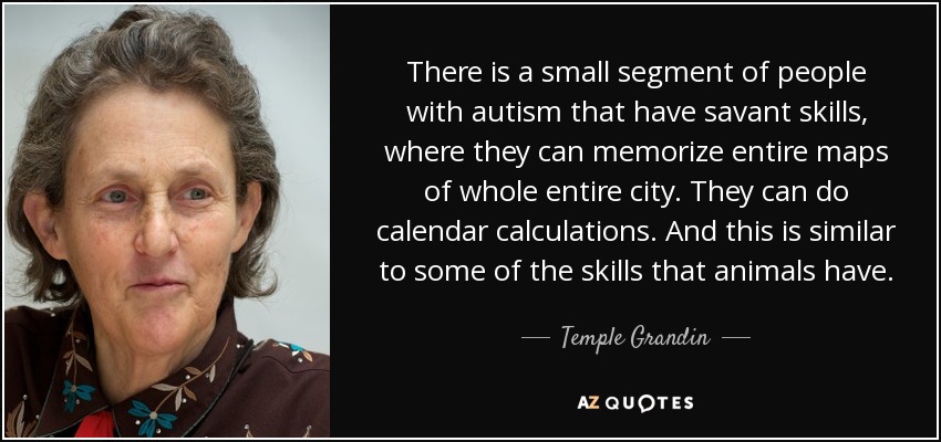 There is a small segment of people with autism that have savant skills, where they can memorize entire maps of whole entire city. They can do calendar calculations. And this is similar to some of the skills that animals have. - Temple Grandin