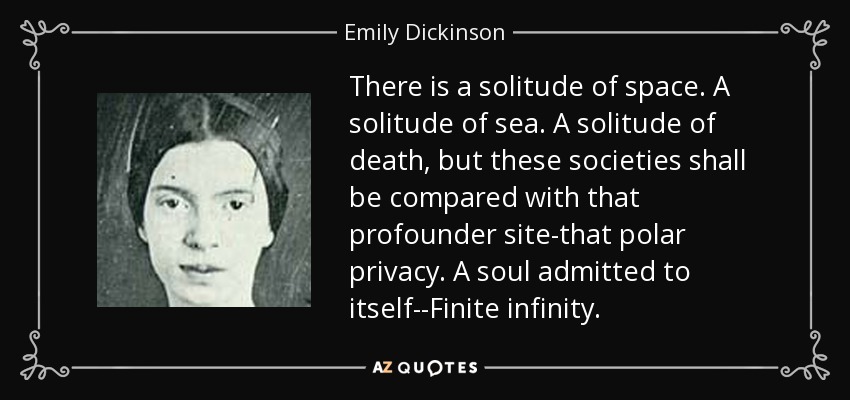 There is a solitude of space. A solitude of sea. A solitude of death, but these societies shall be compared with that profounder site-that polar privacy. A soul admitted to itself--Finite infinity. - Emily Dickinson