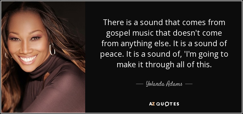 There is a sound that comes from gospel music that doesn't come from anything else. It is a sound of peace. It is a sound of, 'I'm going to make it through all of this. - Yolanda Adams