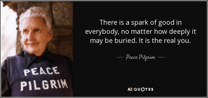 There is a spark of good in everybody, no matter how deeply it may be buried. It is the real you. - Peace Pilgrim