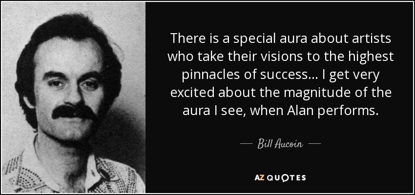 There is a special aura about artists who take their visions to the highest pinnacles of success ... I get very excited about the magnitude of the aura I see, when Alan performs. - Bill Aucoin