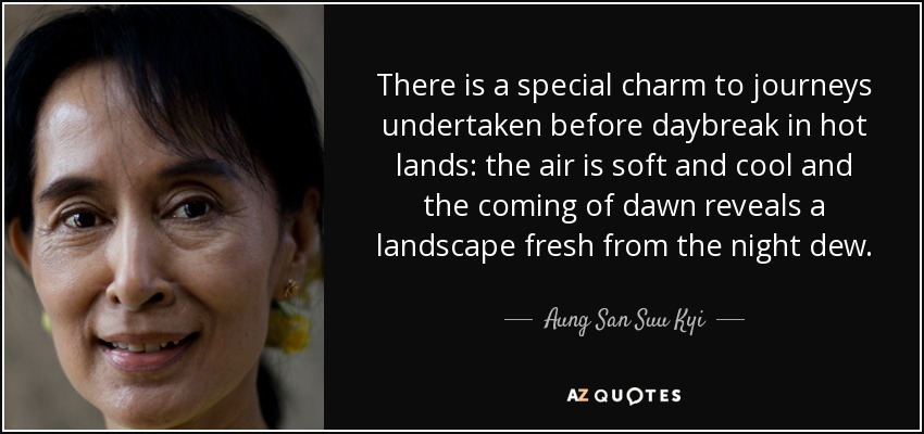 There is a special charm to journeys undertaken before daybreak in hot lands: the air is soft and cool and the coming of dawn reveals a landscape fresh from the night dew. - Aung San Suu Kyi