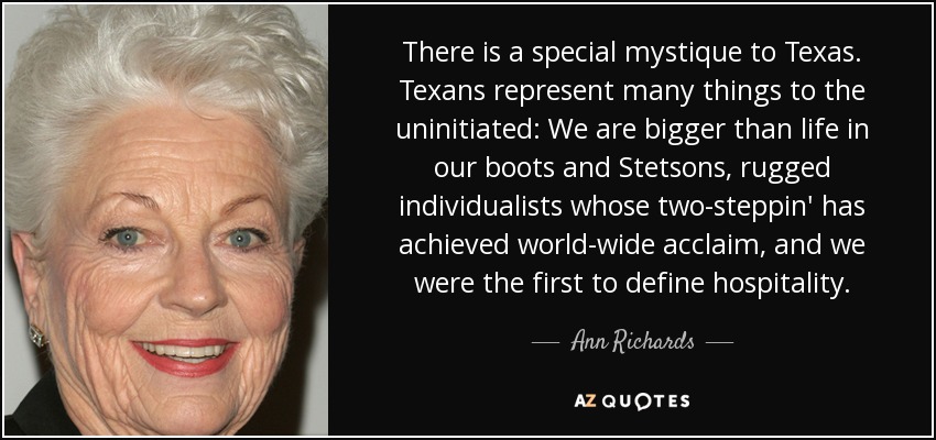 There is a special mystique to Texas. Texans represent many things to the uninitiated: We are bigger than life in our boots and Stetsons, rugged individualists whose two-steppin' has achieved world-wide acclaim, and we were the first to define hospitality. - Ann Richards
