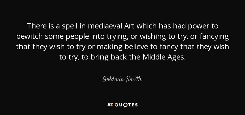 There is a spell in mediaeval Art which has had power to bewitch some people into trying, or wishing to try, or fancying that they wish to try or making believe to fancy that they wish to try, to bring back the Middle Ages. - Goldwin Smith