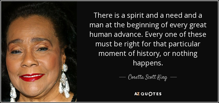 There is a spirit and a need and a man at the beginning of every great human advance. Every one of these must be right for that particular moment of history, or nothing happens. - Coretta Scott King