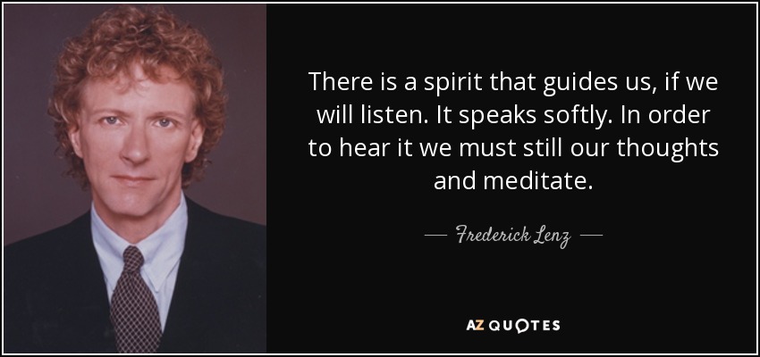 There is a spirit that guides us, if we will listen. It speaks softly. In order to hear it we must still our thoughts and meditate. - Frederick Lenz