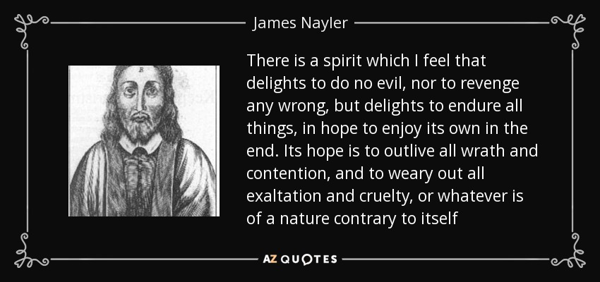 There is a spirit which I feel that delights to do no evil, nor to revenge any wrong, but delights to endure all things, in hope to enjoy its own in the end. Its hope is to outlive all wrath and contention, and to weary out all exaltation and cruelty, or whatever is of a nature contrary to itself - James Nayler