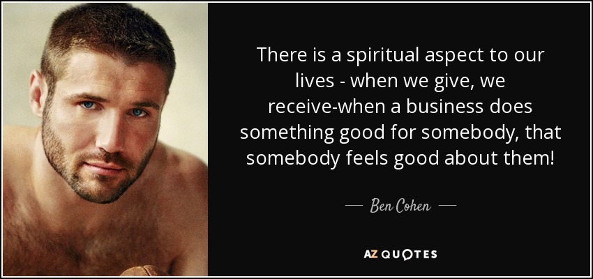 There is a spiritual aspect to our lives - when we give, we receive-when a business does something good for somebody, that somebody feels good about them! - Ben Cohen