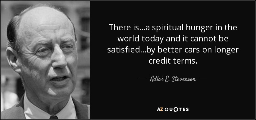 There is...a spiritual hunger in the world today and it cannot be satisfied...by better cars on longer credit terms. - Adlai E. Stevenson