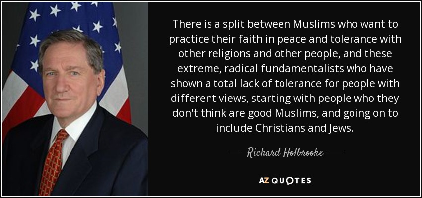 There is a split between Muslims who want to practice their faith in peace and tolerance with other religions and other people, and these extreme, radical fundamentalists who have shown a total lack of tolerance for people with different views, starting with people who they don't think are good Muslims, and going on to include Christians and Jews. - Richard Holbrooke