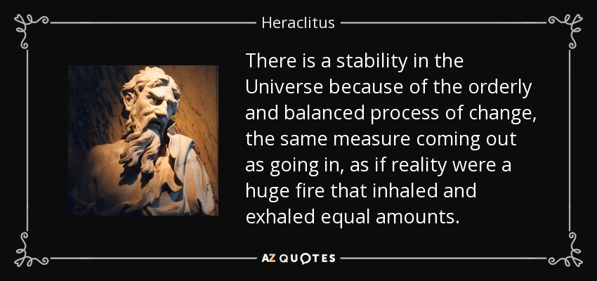 There is a stability in the Universe because of the orderly and balanced process of change, the same measure coming out as going in, as if reality were a huge fire that inhaled and exhaled equal amounts. - Heraclitus