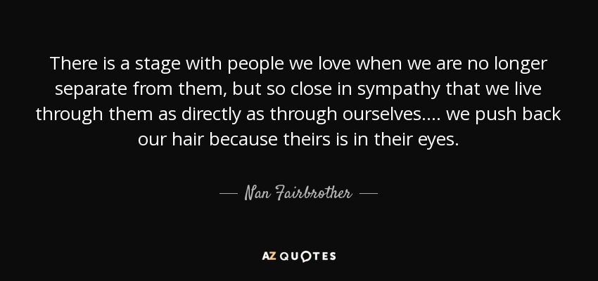 There is a stage with people we love when we are no longer separate from them, but so close in sympathy that we live through them as directly as through ourselves. ... we push back our hair because theirs is in their eyes. - Nan Fairbrother