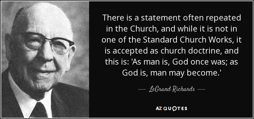 There is a statement often repeated in the Church, and while it is not in one of the Standard Church Works, it is accepted as church doctrine, and this is: 'As man is, God once was; as God is, man may become.' - LeGrand Richards