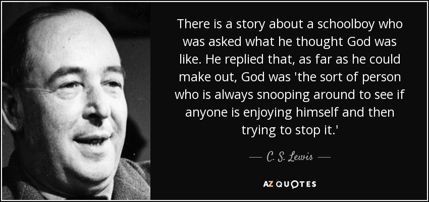 There is a story about a schoolboy who was asked what he thought God was like. He replied that, as far as he could make out, God was 'the sort of person who is always snooping around to see if anyone is enjoying himself and then trying to stop it.' - C. S. Lewis