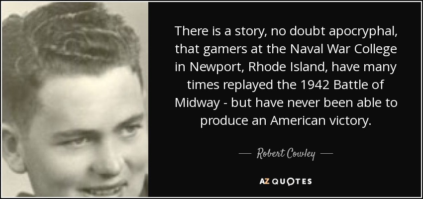 There is a story, no doubt apocryphal, that gamers at the Naval War College in Newport, Rhode Island, have many times replayed the 1942 Battle of Midway - but have never been able to produce an American victory. - Robert Cowley