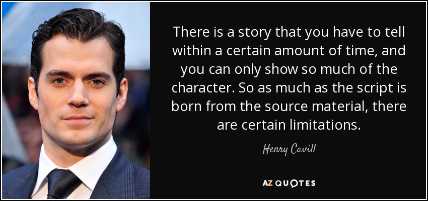 There is a story that you have to tell within a certain amount of time, and you can only show so much of the character. So as much as the script is born from the source material, there are certain limitations. - Henry Cavill
