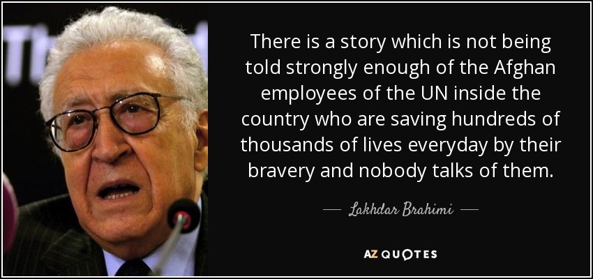There is a story which is not being told strongly enough of the Afghan employees of the UN inside the country who are saving hundreds of thousands of lives everyday by their bravery and nobody talks of them. - Lakhdar Brahimi