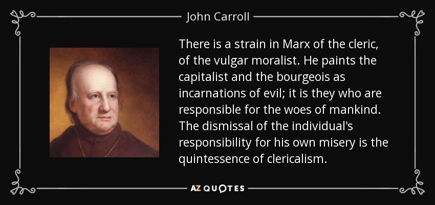 There is a strain in Marx of the cleric, of the vulgar moralist. He paints the capitalist and the bourgeois as incarnations of evil; it is they who are responsible for the woes of mankind. The dismissal of the individual's responsibility for his own misery is the quintessence of clericalism. - John Carroll