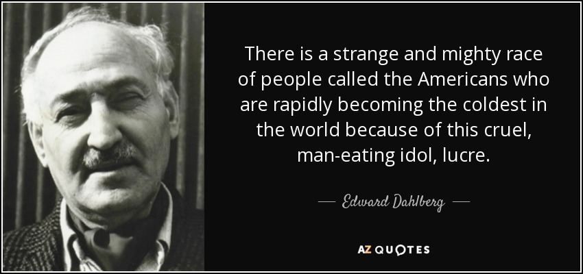 There is a strange and mighty race of people called the Americans who are rapidly becoming the coldest in the world because of this cruel, man-eating idol, lucre. - Edward Dahlberg