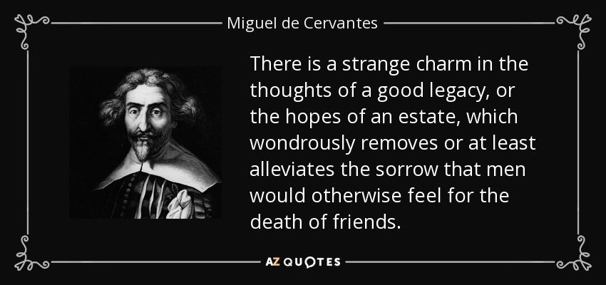 There is a strange charm in the thoughts of a good legacy, or the hopes of an estate, which wondrously removes or at least alleviates the sorrow that men would otherwise feel for the death of friends. - Miguel de Cervantes