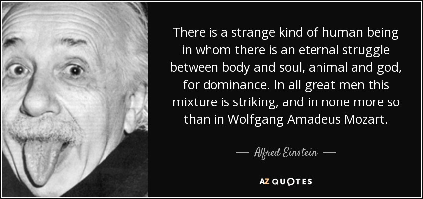 There is a strange kind of human being in whom there is an eternal struggle between body and soul, animal and god, for dominance. In all great men this mixture is striking, and in none more so than in Wolfgang Amadeus Mozart. - Alfred Einstein