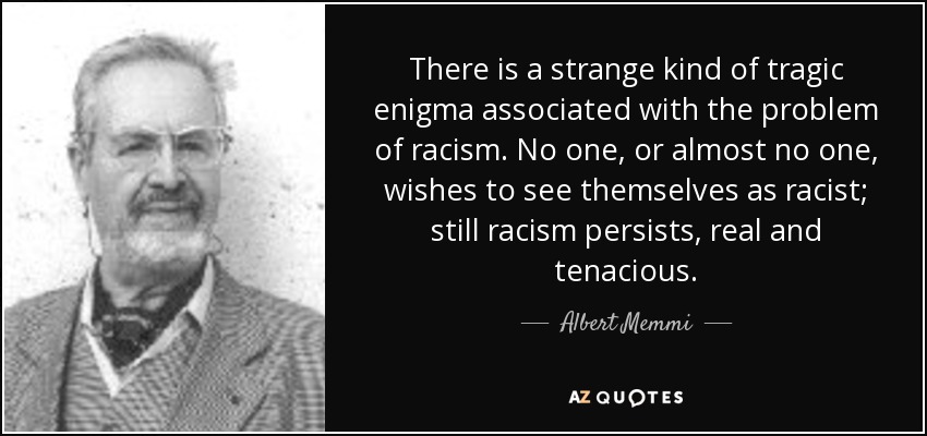 There is a strange kind of tragic enigma associated with the problem of racism. No one, or almost no one, wishes to see themselves as racist; still racism persists, real and tenacious. - Albert Memmi