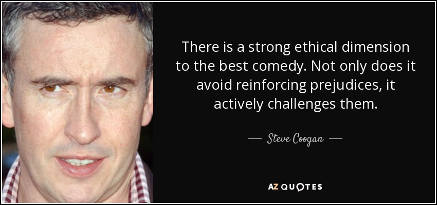 There is a strong ethical dimension to the best comedy. Not only does it avoid reinforcing prejudices, it actively challenges them. - Steve Coogan