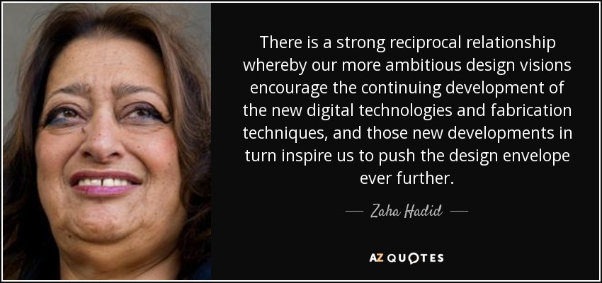 There is a strong reciprocal relationship whereby our more ambitious design visions encourage the continuing development of the new digital technologies and fabrication techniques, and those new developments in turn inspire us to push the design envelope ever further. - Zaha Hadid