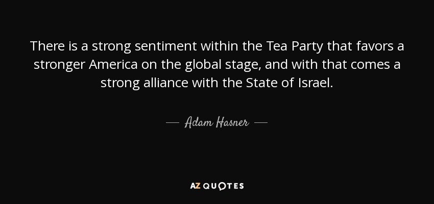 There is a strong sentiment within the Tea Party that favors a stronger America on the global stage, and with that comes a strong alliance with the State of Israel. - Adam Hasner