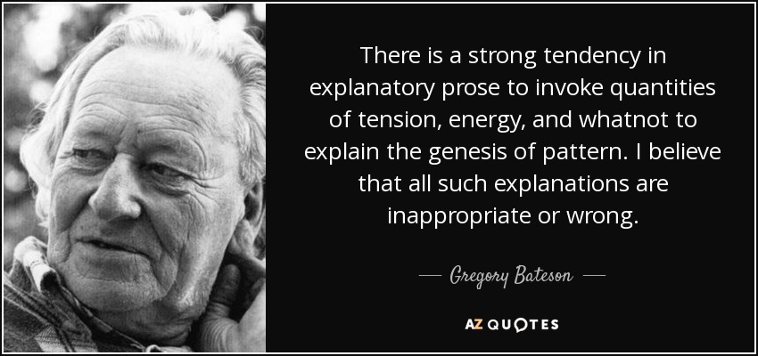 There is a strong tendency in explanatory prose to invoke quantities of tension, energy, and whatnot to explain the genesis of pattern. I believe that all such explanations are inappropriate or wrong. - Gregory Bateson