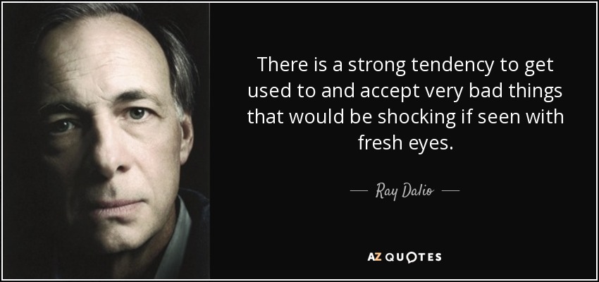 There is a strong tendency to get used to and accept very bad things that would be shocking if seen with fresh eyes. - Ray Dalio