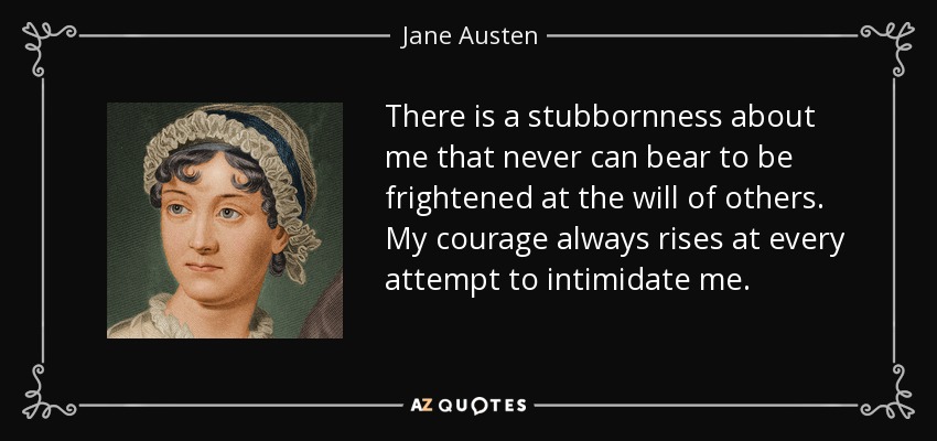 There is a stubbornness about me that never can bear to be frightened at the will of others. My courage always rises at every attempt to intimidate me. - Jane Austen