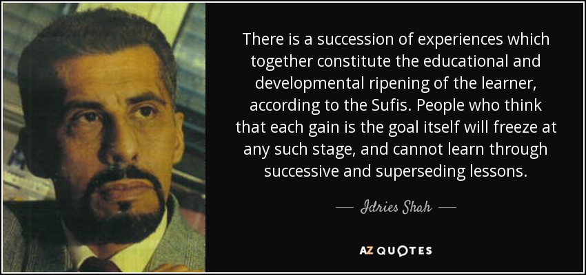 There is a succession of experiences which together constitute the educational and developmental ripening of the learner, according to the Sufis. People who think that each gain is the goal itself will freeze at any such stage, and cannot learn through successive and superseding lessons. - Idries Shah