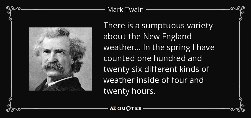 There is a sumptuous variety about the New England weather... In the spring I have counted one hundred and twenty-six different kinds of weather inside of four and twenty hours. - Mark Twain